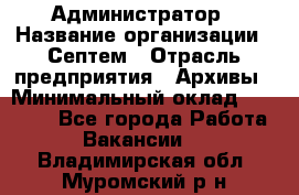 Администратор › Название организации ­ Септем › Отрасль предприятия ­ Архивы › Минимальный оклад ­ 25 000 - Все города Работа » Вакансии   . Владимирская обл.,Муромский р-н